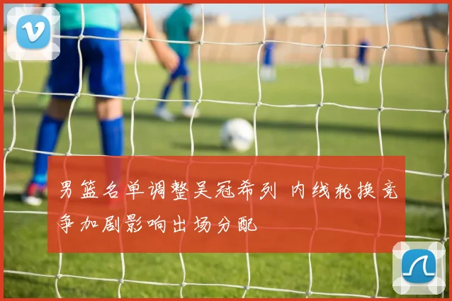 男篮名单调整吴冠希列 内线轮换竞争加剧影响出场分配