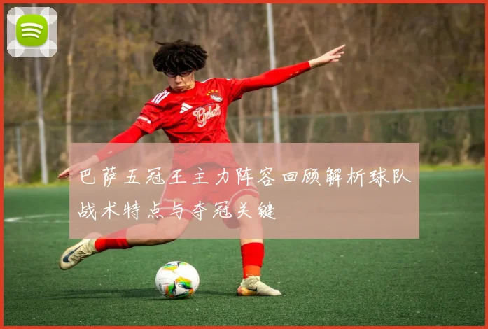 巴萨五冠王主力阵容回顾解析球队战术特点与夺冠关键
