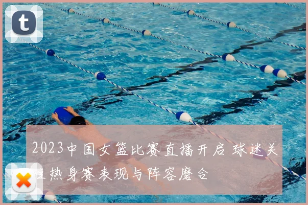 2023中国女篮比赛直播开启 球迷关注热身赛表现与阵容磨合