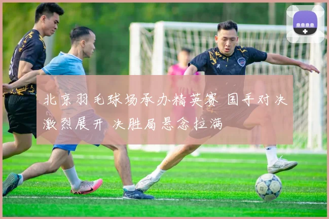 北京羽毛球场承办精英赛 国手对决激烈展开 决胜局悬念拉满