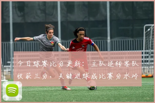 今日球赛比分更新：主队逆转客队收获三分，关键进球成比赛分水岭
