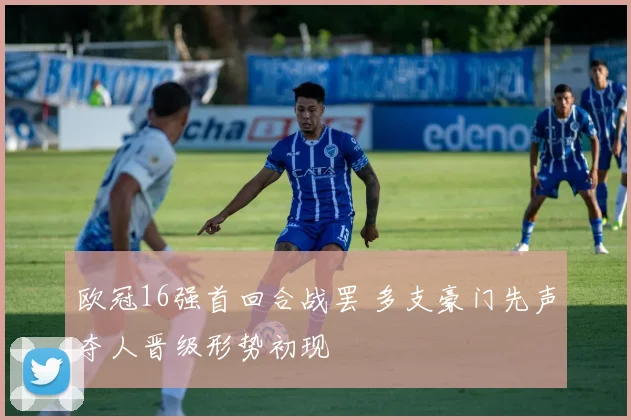 欧冠16强首回合战罢 多支豪门先声夺人晋级形势初现