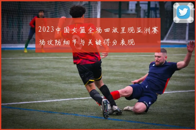 2023中国女篮全场回放呈现亚洲赛场攻防细节与关键得分表现