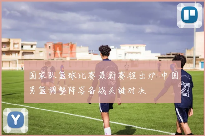 国家队篮球比赛最新赛程出炉 中国男篮调整阵容备战关键对决