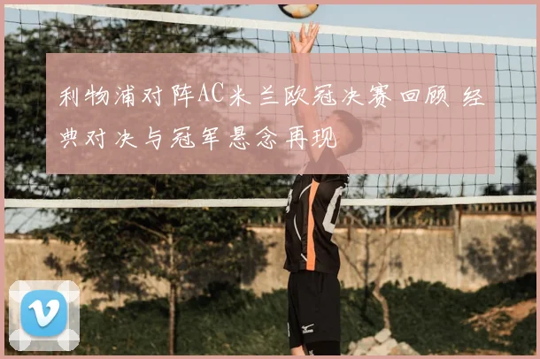 利物浦对阵AC米兰欧冠决赛回顾 经典对决与冠军悬念再现
