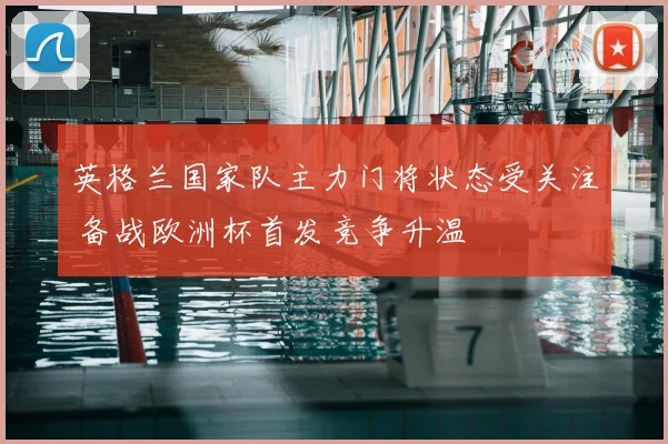 英格兰国家队主力门将状态受关注 备战欧洲杯首发竞争升温