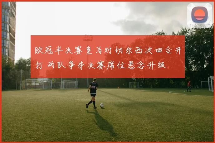 欧冠半决赛皇马对切尔西次回合开打 两队争夺决赛席位悬念升级