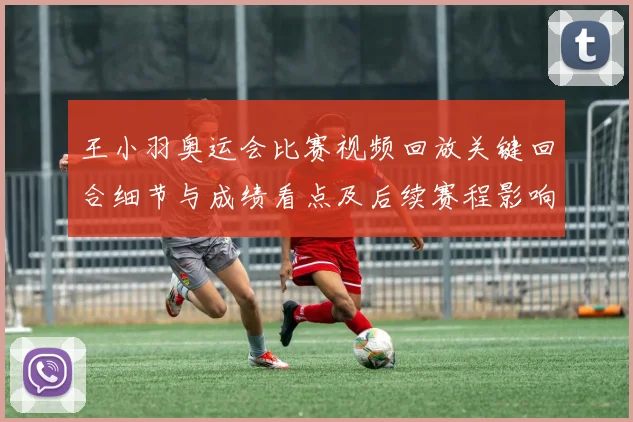 王小羽奥运会比赛视频回放关键回合细节与成绩看点及后续赛程影响