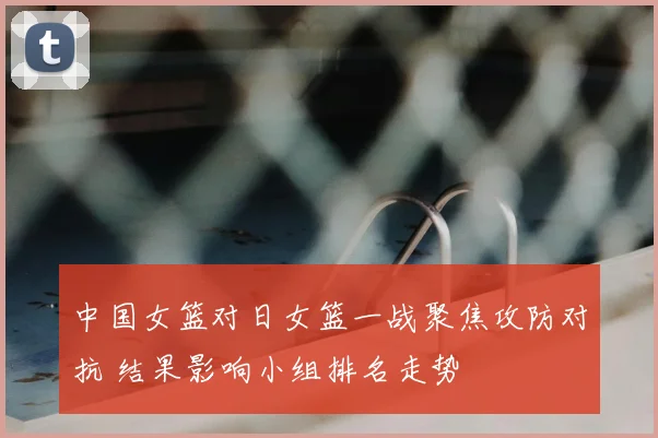 中国女篮对日女篮一战聚焦攻防对抗 结果影响小组排名走势