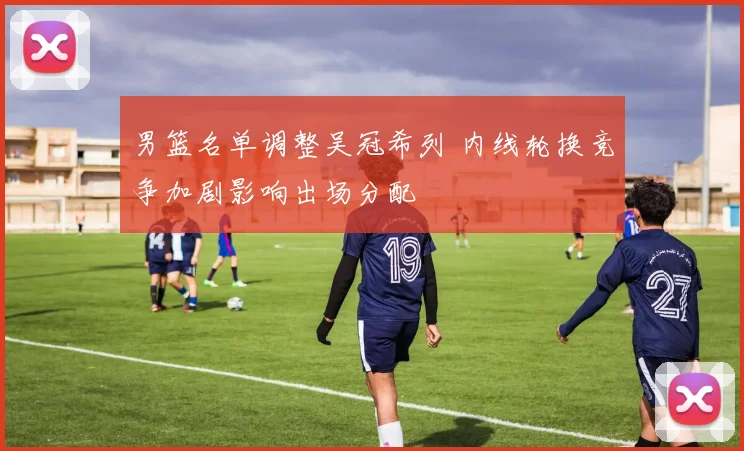 男篮名单调整吴冠希列 内线轮换竞争加剧影响出场分配