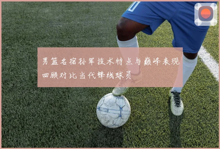 男篮名宿孙军技术特点与巅峰表现回顾对比当代锋线球员