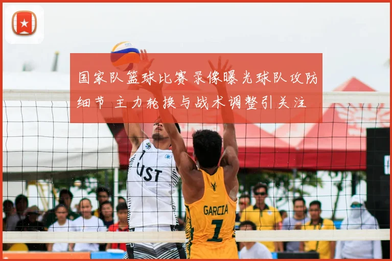 国家队篮球比赛录像曝光球队攻防细节 主力轮换与战术调整引关注