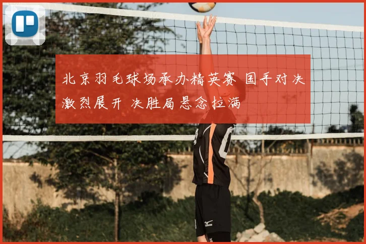 北京羽毛球场承办精英赛 国手对决激烈展开 决胜局悬念拉满