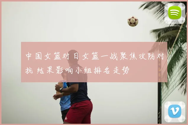 中国女篮对日女篮一战聚焦攻防对抗 结果影响小组排名走势