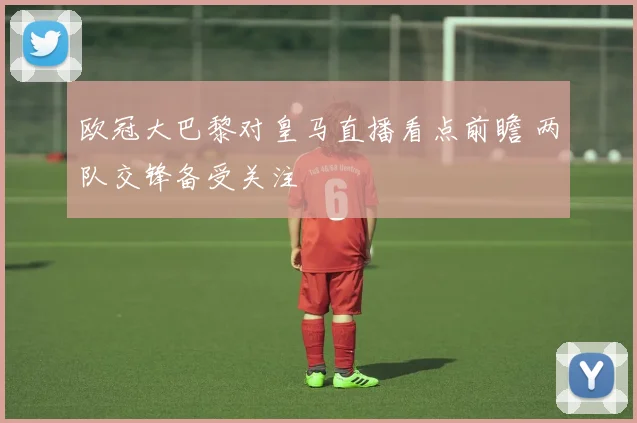 欧冠大巴黎对皇马直播看点前瞻 两队交锋备受关注