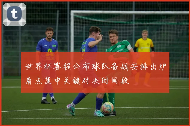 世界杯赛程公布球队备战安排出炉看点集中关键对决时间段